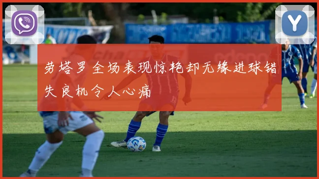 劳塔罗全场表现惊艳却无缘进球错失良机令人心痛
