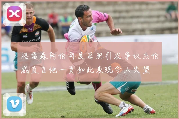 格雷森阿伦再度恶犯引发争议杰伦威直言他一贯如此表现令人失望