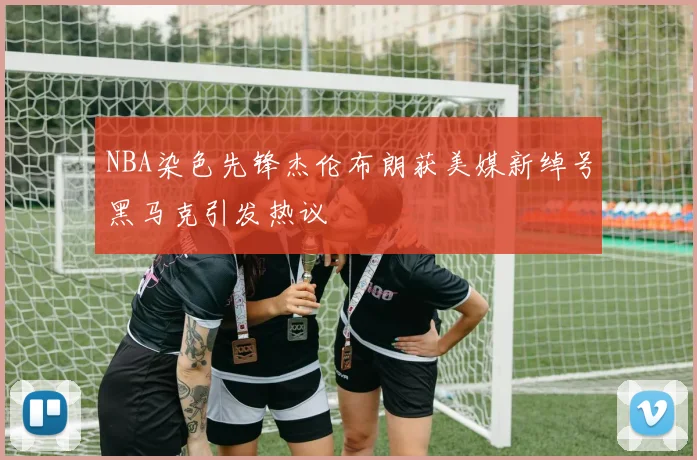 NBA染色先锋杰伦布朗获美媒新绰号黑马克引发热议