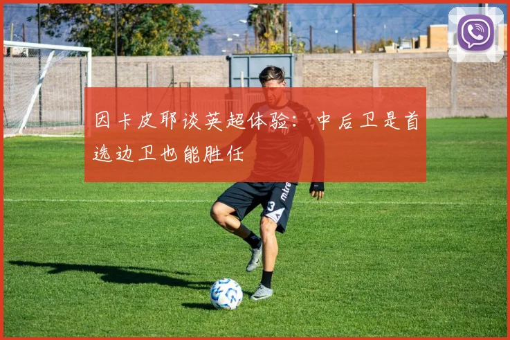 因卡皮耶谈英超体验：中后卫是首选边卫也能胜任