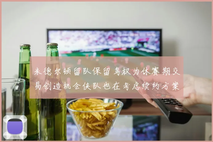 米德尔顿留队保留鸟权为休赛期交易创造机会侠队也在考虑续约方案