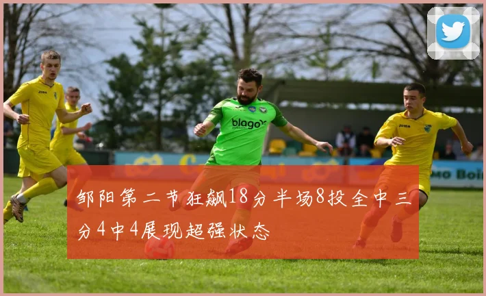 邹阳第二节狂飙18分半场8投全中三分4中4展现超强状态
