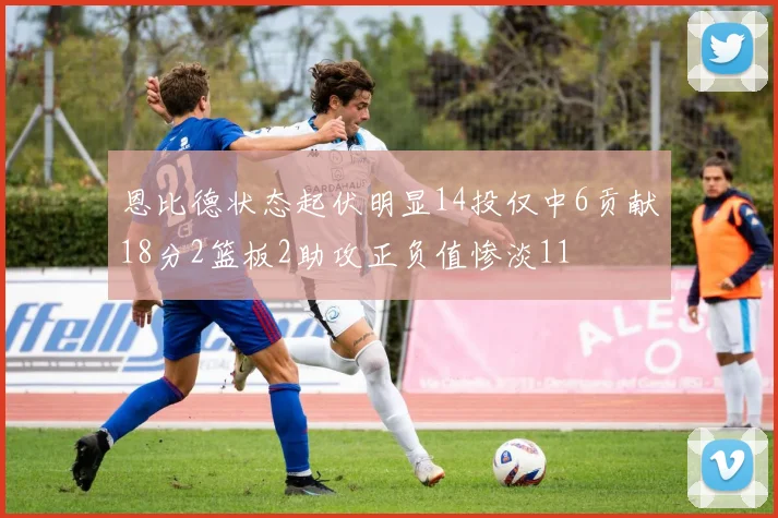 恩比德状态起伏明显14投仅中6贡献18分2篮板2助攻正负值惨淡11