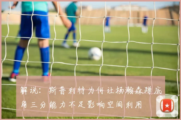 解说：斯普利特为何让杨瀚森蹲底角三分能力不足影响空间利用